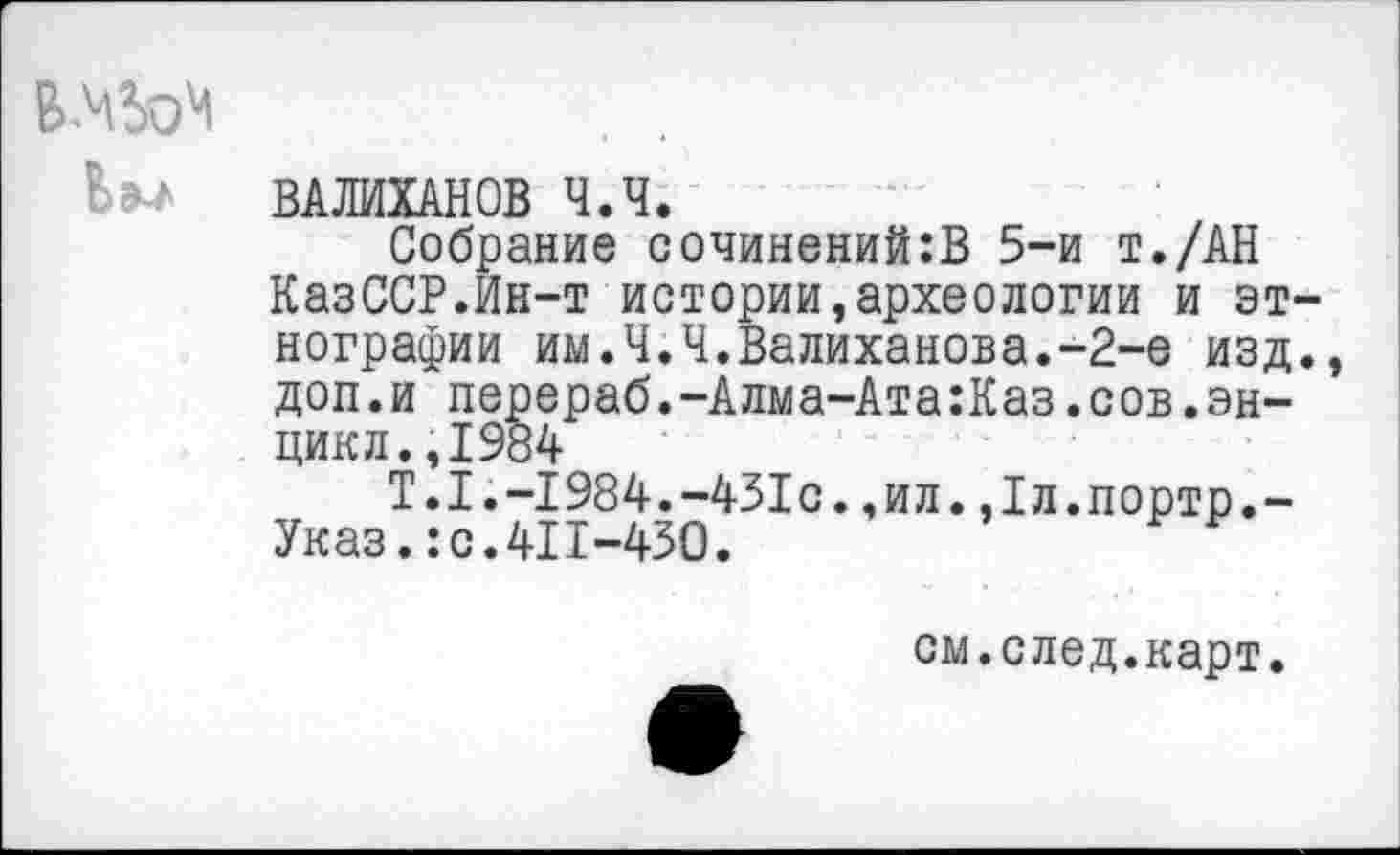 ﻿
ВАЛИХАНОВ Ч.Ч.
Собрание сочинений:В 5-и т./АН КазССР.Ин-т истории,археологии и эт нографии им.Ч.Ч.Валиханова.-2-е изд доп.и перераб.-Алма-Ата:Каз.сов.эн-цикл. ,1984
Т.1.-1984.-431с.,ил.,1л.порто.-Указ.:с.411-450.
см.след.карт.